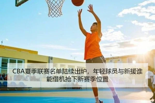 CBA夏季联赛名单陆续出炉，年轻球员与新援谁能借机抢下新赛季位置